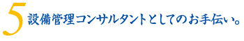 5.設備管理コンサルタントとしてのお手伝い。