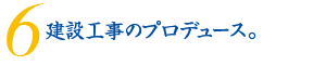 6.建設工事のプロデュース。